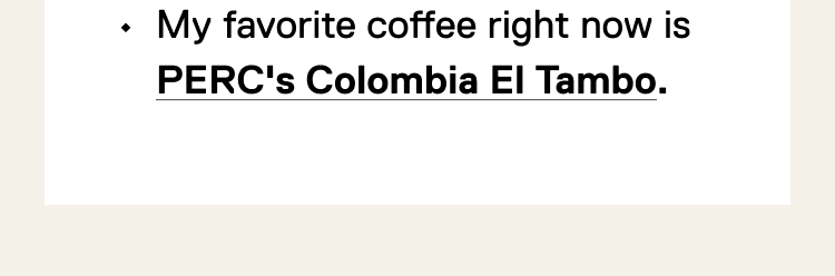 My favorite coffee right now is PERC's Colombia El Tambo.