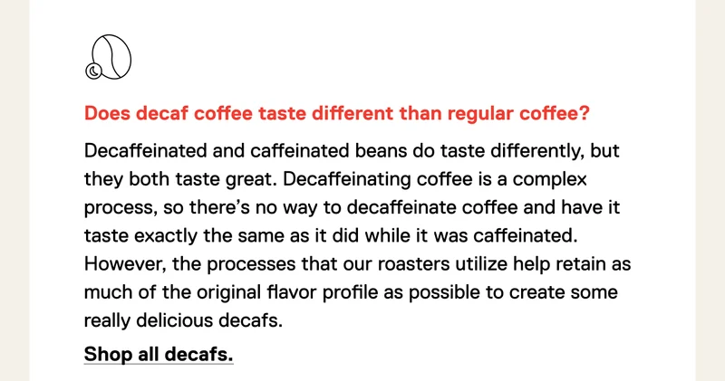 Does decaf coffee taste different than regular coffee? Decaffeinated beans do, but it's not different as in bad, just different. Decaffeinating coffee is a difficult process that puts the coffee bean through the ringer. There’s no way to decaffeinate coffee and have it taste exactly the same as it did while it was caffeinated. However, the processes that our roasters utilize help retain as much of the original flavor profile as possible to create some really delicious decafs. Shop all decafs.