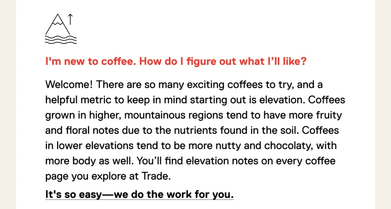 I'm new to coffee. How do I figure out what I’ll like? Welcome! There are so many exciting coffees to try, and a helpful metric to keep in mind starting out is elevation. Coffees grown in higher, mountainous regions tend to have more fruity and floral notes due to the nutrients found in the soil. Coffees in lower elevations tend to be more nutty and chocolaty, with more body as well. You’ll find elevation notes on every coffee page you explore at Trade. It's so easy - we do the work for you.