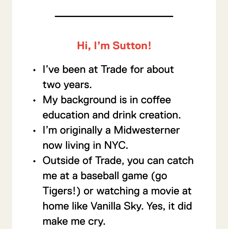 Hi, I’m Sutton! I’ve been at Trade for about two years. My background is in coffee education and drink creation. I’m originally a Midwesterner now living in NYC. Outside of Trade, you can catch me at a baseball game (go Tigers!) or watching a movie at home like Vanilla Sky. Yes, it did make me cry.
