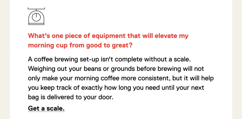 What's one piece of equipment that will elevate my morning cup from good to great? A coffee brewing set-up isn't complete without a scale. Weighing out your beans or grounds before brewing will not only make your morning coffee more consistent, but it will help you keep track of exactly how long you need until your next bag is delivered to your door. Get a scale.