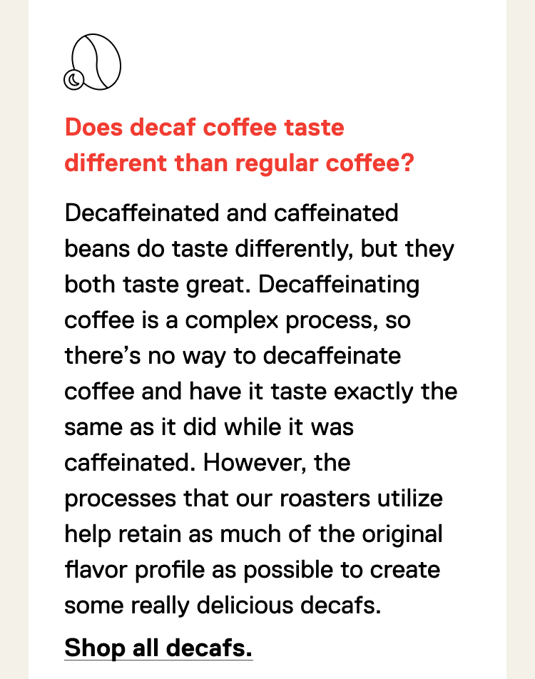 Does decaf coffee taste different than regular coffee? Decaffeinated beans do, but it's not different as in bad, just different. Decaffeinating coffee is a difficult process that puts the coffee bean through the ringer. There’s no way to decaffeinate coffee and have it taste exactly the same as it did while it was caffeinated. However, the processes that our roasters utilize help retain as much of the original flavor profile as possible to create some really delicious decafs. Shop all decafs.