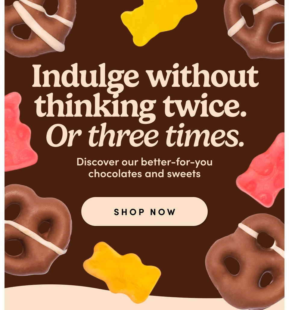 Indulge without thinking twice. Or three times. Discover our better-for-you chocolates and sweets; Shop Now
