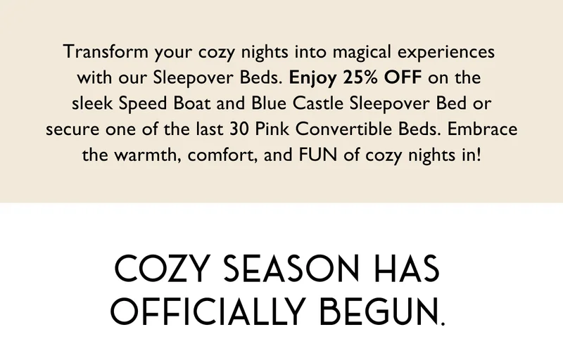 Transform your cozy nights into magical experiences  with our Sleepover Beds. Enjoy 25% OFF on the  sleek Speed Boat and Blue Castle Sleepover Bed or secure one of the last 30 Pink Convertible Beds. Embrace the warmth, comfort, and FUN of cozy nights in! | Cozy season has officially begun.