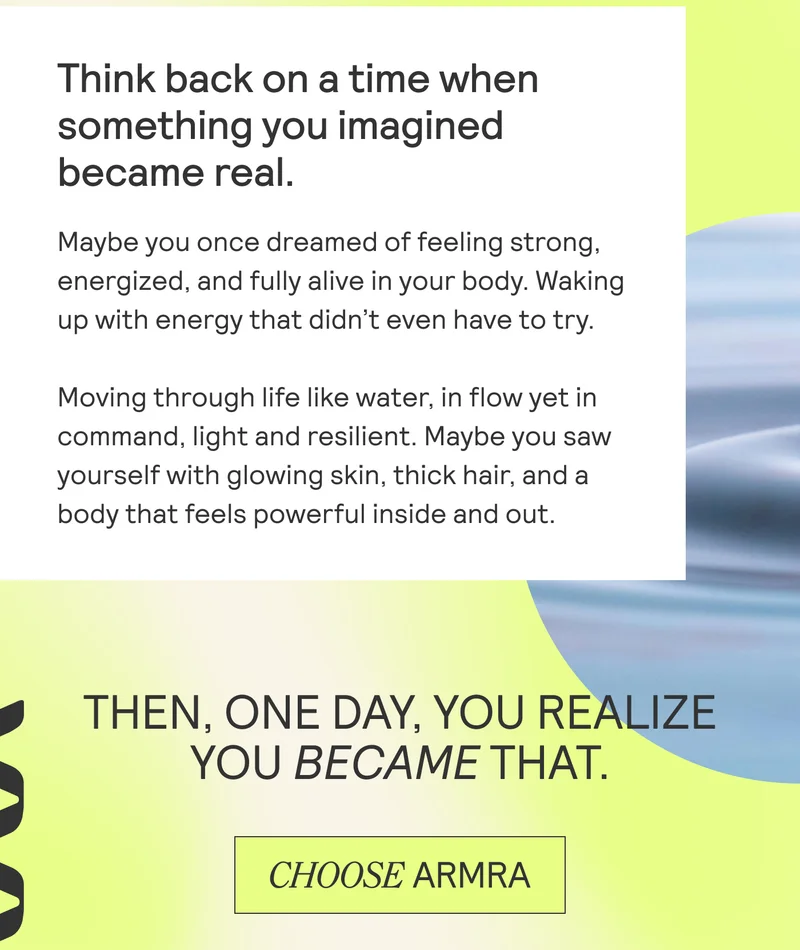 Think back on a time when  something you imagined  became real.  Maybe you once dreamed of feeling strong,  energized, and fully alive in your body. Waking  up with energy that didn’t even have to try.  Moving through life like water, in flow yet in  command, light and resilient. Maybe you saw  yourself with glowing skin, thick hair, and a body that feels powerful inside and out.