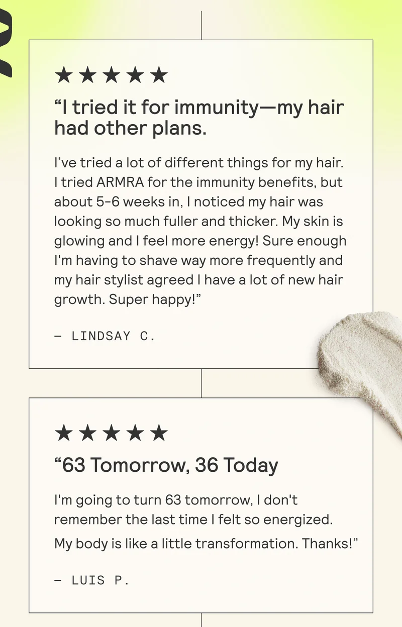 “| tried it for immunity—my hair had other plans.  I've tried a lot of different things for my hair. | tried ARMRA for the immunity benefits, but about 5-6 weeks in, | noticed my hair was looking so much fuller and thicker. My skin is glowing and | feel more energy! Sure enough I'm having to shave way more frequently and my hair stylist agreed | have a lot of new hair growth. Super happy!”