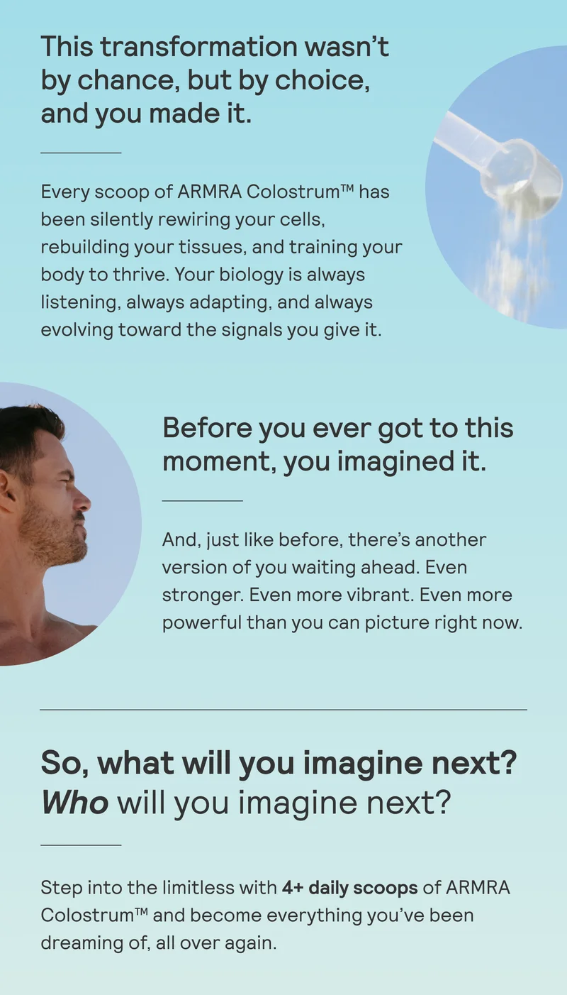 This transformation wasn’t by chance, but by choice, and you made it.  Every scoop of ARMRA Colostrum™ has been silently rewiring your cells, rebuilding your tissues, and training your body to thrive. Your biology is always listening, always adapting, and always evolving toward the signals you give it.