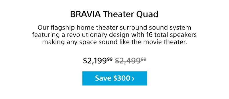 BRAVIA Theater Quad | Our flagship home theater surround sound system featuring a revolutionary design with 16 total speakers making any space sound like the movie theater. | Save $300