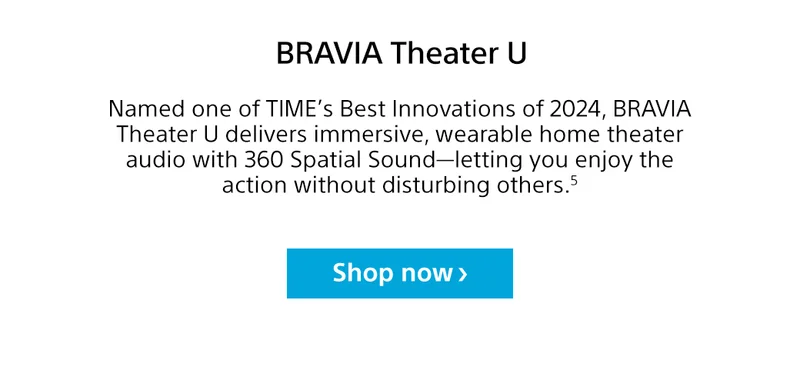 BRAVIA Theater U | Named one of TIME’s Best Innovations of 2024, BRAVIA Theater U delivers immersive, wearable home theater audio with 360 Spatial Sound—letting you enjoy the action without disturbing others.⁵ | Shop now
