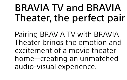 BRAVIA TV and BRAVIA Theatr, the perfect pair | Pairing BRAVIA TV with BRAVIA Theater brings the emotion and excitement of a movie theater home—creating an unmatched audio-visual experience.