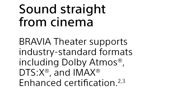 Sound straight from cinema | BRAVIA Theater supports industry-standard formats including Dolby Atmos®, DTS:X®, and IMAX® Enhanced certification.²³