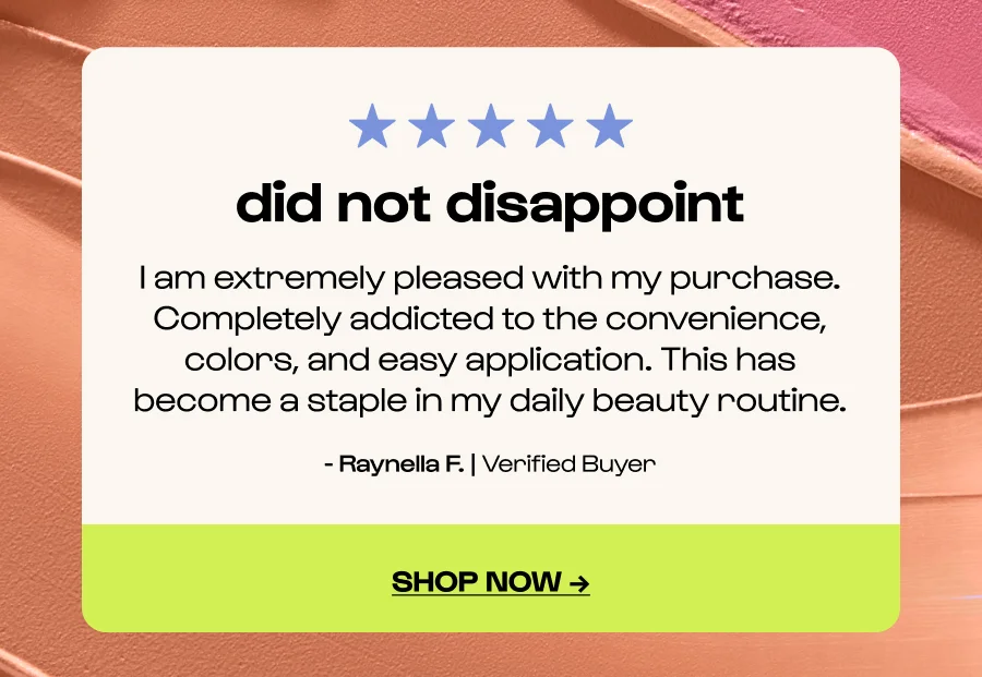did not disappoint - I am extremely pleased with my purchase. Completely addicted to the convenience, colors, and easy application. This has become a staple in my daily beauty routine. - Raynella F. | Verified Buyer - Click to shop now