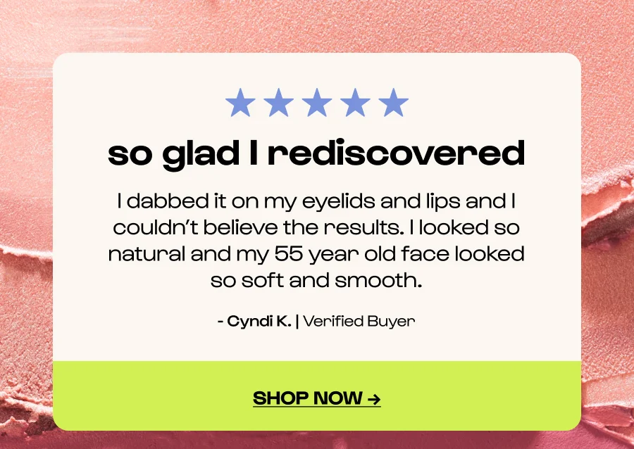 so glad I rediscovered - I dabbed it on my eyelids and lips and I couldn’t believe the results. I looked so natural and my 55 year old face looked so soft and smooth. - Cyndi K. | Verified Buyer - Click to shop now