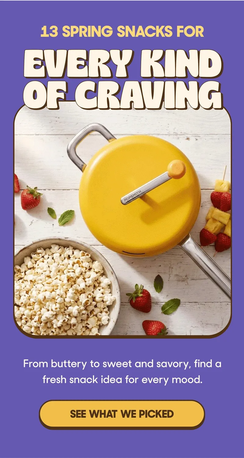 13 SPRING SNACKS FOR EVERY KIND OF CRAVING From buttery to sweet and savory, find a fresh snack idea for every mood. SEE WHAT WE PICKED