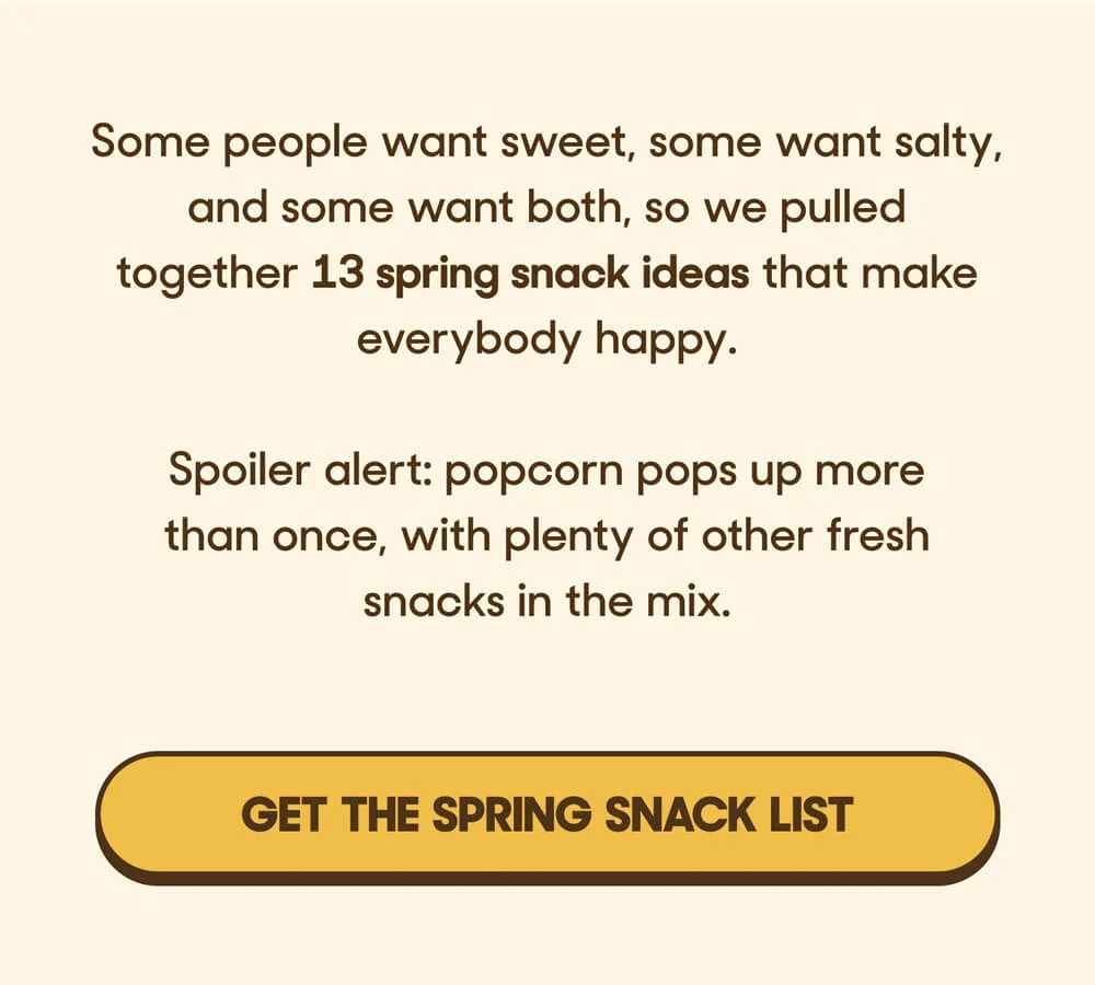 Some people want sweet, some want salty, and some want both, so we pulled together 13 spring snack ideas that make everybody happy.  Spoiler alert: popcorn pops up more than once, with plenty of other fresh snacks in the mix. GET THE SPRING SNACK LIST