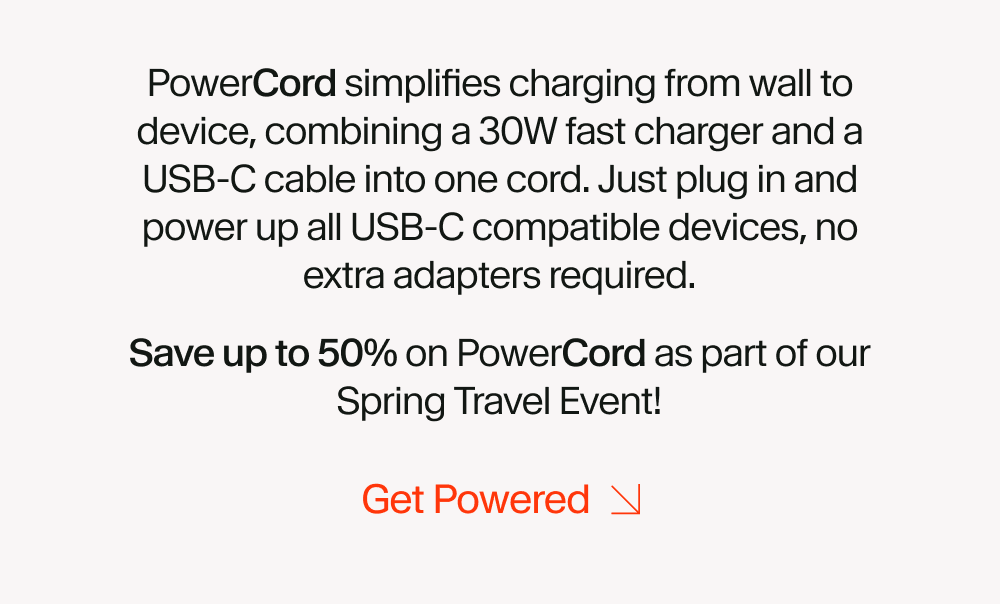 PowerCord simplifies charging from wall to device, combining a 30W fast charger and a USB-C cable into one cord. Just plug in and power up all USB-C compatible devices, no extra adapters required. Save up to 50% on PowerCord as part of our Spring Travel Event!