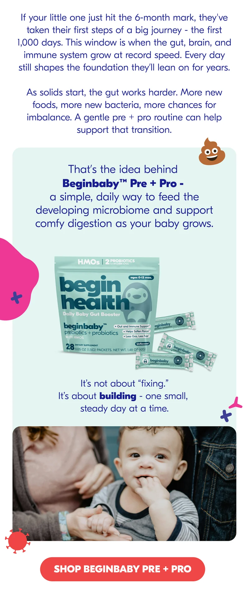 That’s the idea behind Beginbaby™ Pre + Pro - a simple, daily way to feed the developing microbiome and support comfy digestion as your baby grows.