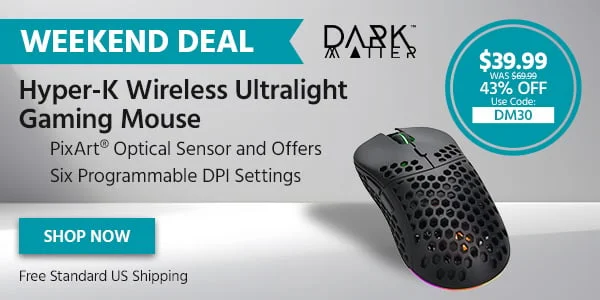 Weekend Deal: Dark Matter Hyper-K Wireless Ultralight Gaming Mouse. PixArt® Optical Sensor And Offers Six Programmable DPI Settings. $39.99 Was $69.99. 43% Off. Use Code: DM30. Free Standard US Shipping. Shop Now.