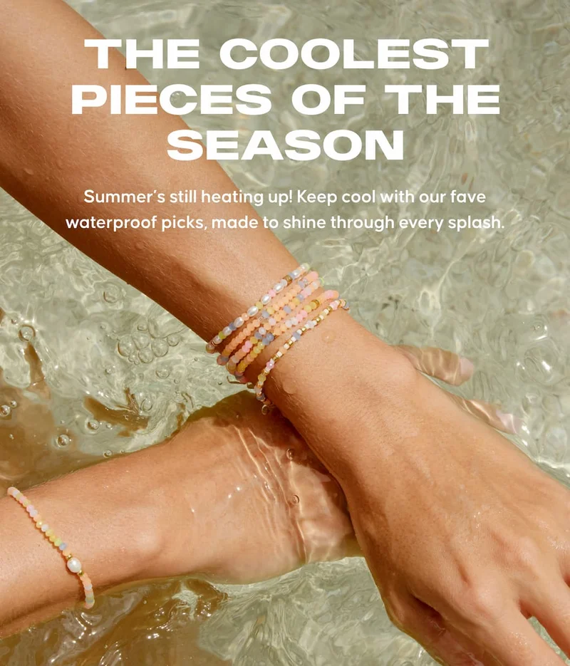 The Coolest Pieces of the Season Copy: Summer’s still heating up! Keep cool with our fave waterproof picks, made to shine through every splash.