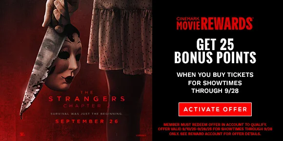 THE STRANGERS: CHAPTER 2 | GET 25 BONUS POINTS WHEN YOU BUY TICKETS FOR SHOWTIMES THROUGH 9/28 | ACTIVATE OFFER >