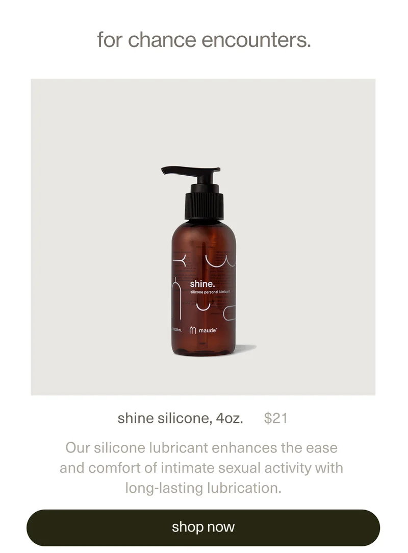 for chance encounters. | shine silicone, 4oz. | $21 | Our silicone lubricant enhances the ease and comfort of intimate sexual activity with long-lasting lubrication. | [ shop now ]