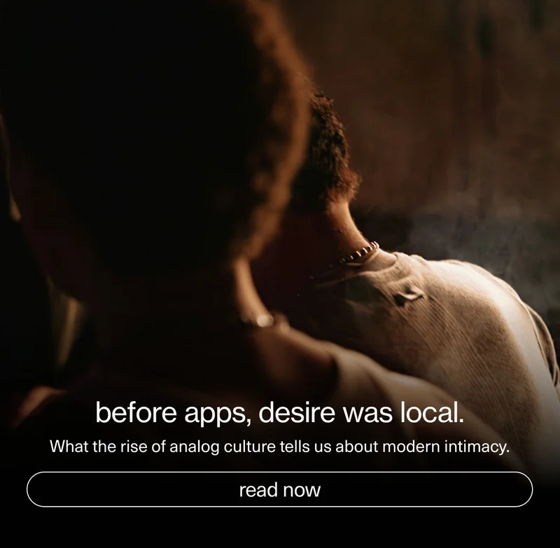 before apps, desire was local. | What the rise of analog culture tells us about modern intimacy. | [ read now ]