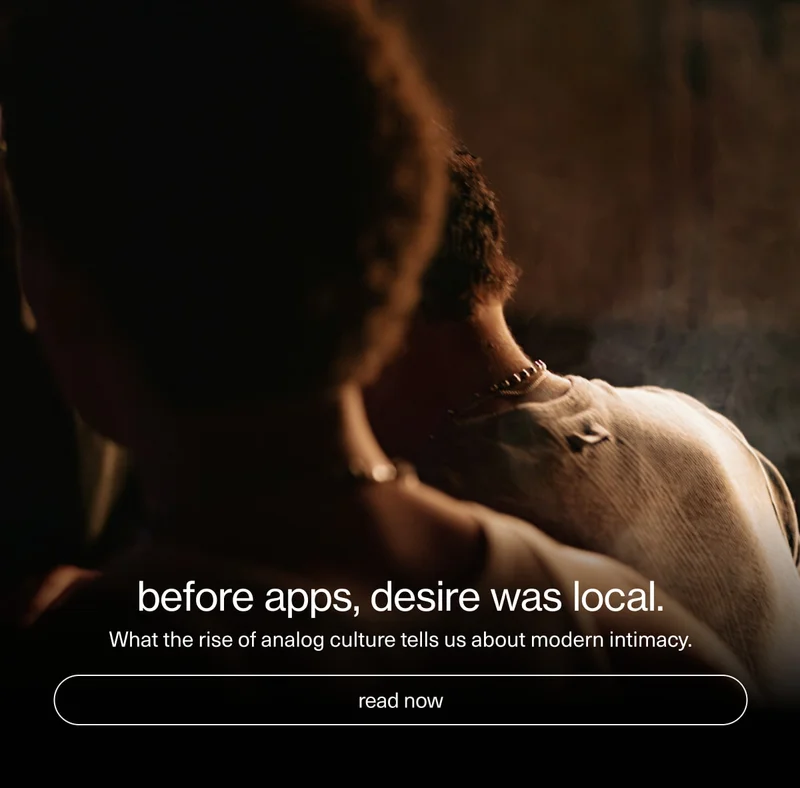 before apps, desire was local. | What the rise of analog culture tells us about modern intimacy. | [ read now ]