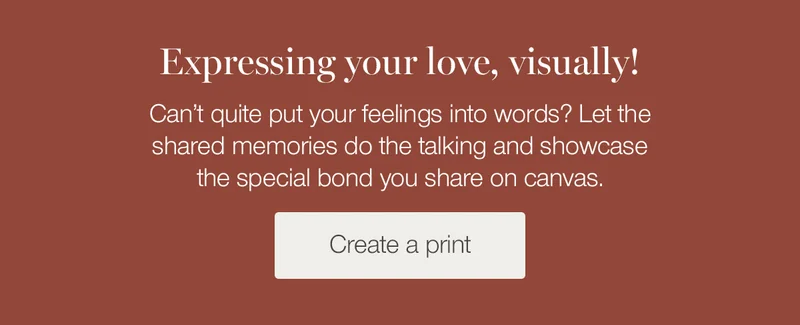 Expressing your love, visually! Can't quite put your feelings into words? Let the shared memories do the talking and showcase the special bond you share on canvas.