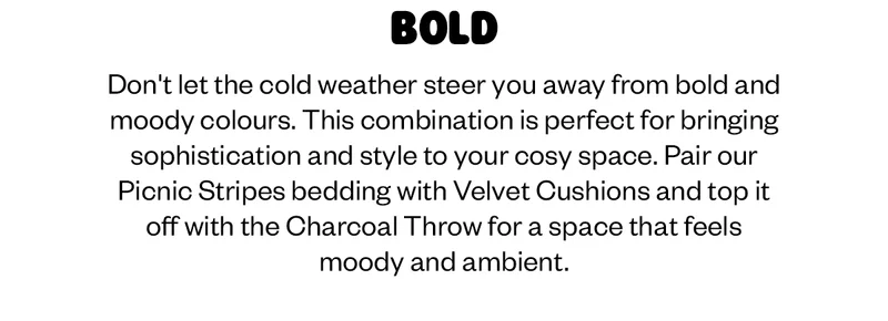 Don't let the cold weather steer you away from bold and moody colours. This combination is perfect for bringing sophistication and style to your cosy space. Pair our Picnic Stripes bedding with Velvet Cushions and top it off with the Charcoal Throw for a space that feels moody and ambient.