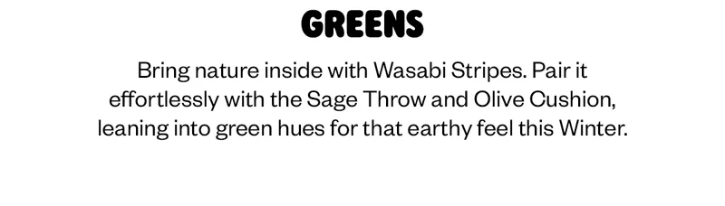 Bring nature inside with Wasabi Stripes. Pair it effortlessly with the Sage Throw and Olive Cushion, leaning into green hues for that earthy feel this Winter.
