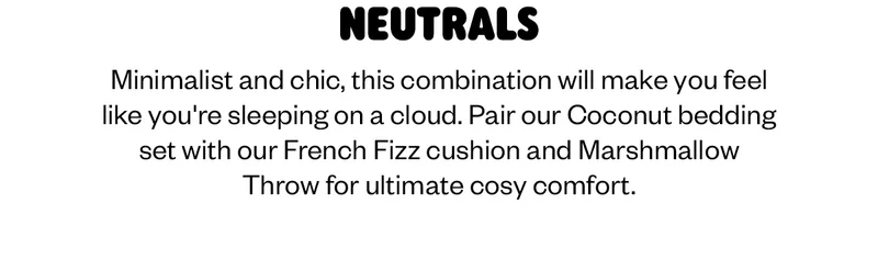 Minimalist and chic, this combination will make you feel like you're sleeping on a cloud. Pair our Coconut bedding set with our French Fizz cushion and Marshmallow Throw for ultimate cosy comfort.