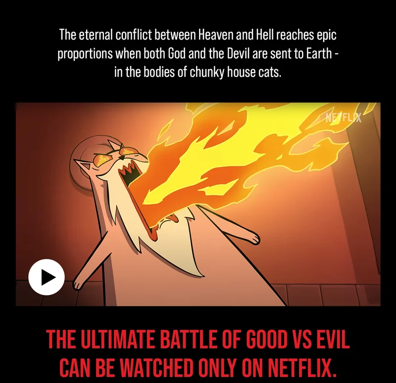 The eternal conflict between heaven and Hell reaches epic proportions when both God and the Devil are sent to Earth- in the bodies of chunky house cats. | THE ULTIMATE BATTLE OF GOOD VS EVIL CAN BE WATCHED ONLY ON NETFLIX.
