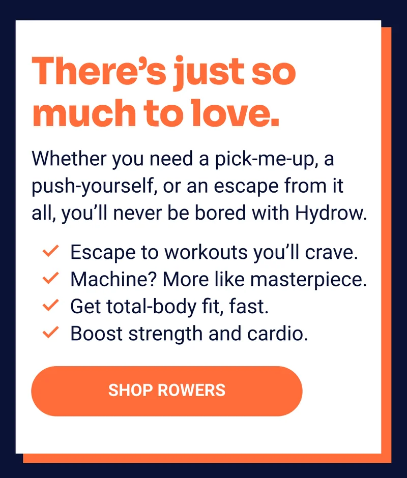 There's just so much to love. Whether you need a pick-me-up, a push-yourself, or an escape from it all, you'll never be bored with Hydrow. Escape to workouts you'll crave. Machine? More like masterpiece. Get total-body fit, fast. Boost strength and cardio. Shop Rowers