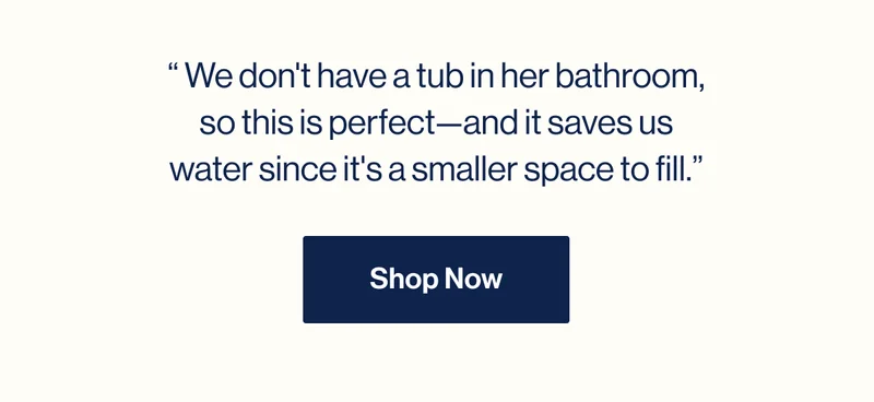 “ We don't have a tub in her bathroom, so this is perfect—and it saves us water since it's a smaller space to fill.” Shop Now