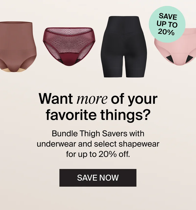 Save up to 20% - Want more of your favorite things? Bundle Thigh Savers with underwear and select shapewear for up to 20% off. SAVE NOW.