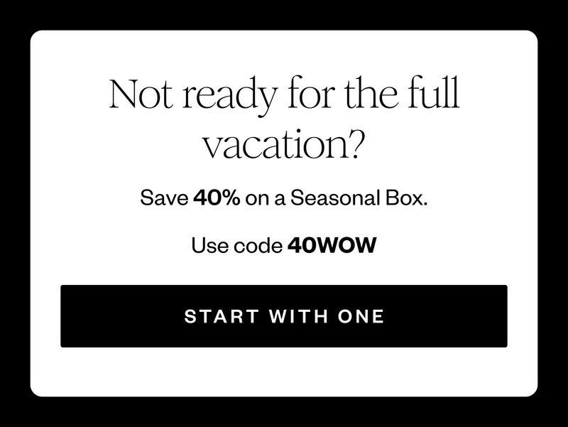 Not ready for the full vacation? | Save 40% on a Seasonal Box. | Use code discount code | START WITH ONE