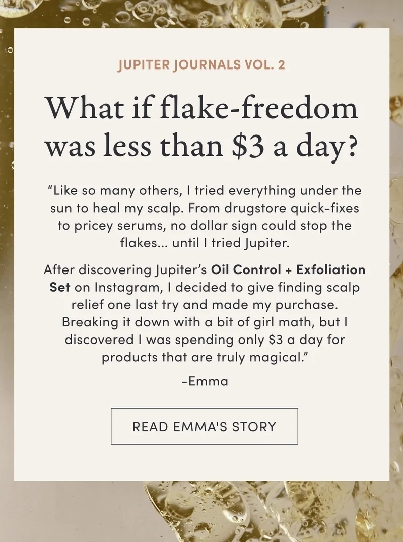 Jupiter Journals Vol. 2 | What if flake-freedom was less than $3 a day? | “Like so many others, I tried everything under the sun to heal my scalp. From drugstore quick-fixes to pricey serums, no dollar sign could stop the flakes... until I tried Jupiter. | After discovering Jupiter’s Oil Control + Exfoliation Set on Instagram, I decided to give finding scalp relief one last try and made my purchase. Breaking it down with a bit of girl math, but I discovered I was spending only $3 a day for products that are truly magical.” -Emma | Read Emma's Story