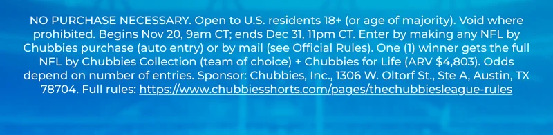 NO PURCHASE NECESSARY. Open to U.S. residents 18+ (or age of majority). Void where prohibited. Begins Nov 20, 9am CT; ends Dec 31, 11pm CT. Enter by making any NFL by Chubbies purchase (auto entry) or by mail (see Official Rules). One (1) winner gets the full NFL by Chubbies Collection (team of choice) + Chubbies for Life (ARV $4,803). Odds depend on number of entries. Sponsor: Chubbies, Inc., 1306 W. Oltorf St., Ste A, Austin, TX 78704. Full rules: https://www.chubbiesshorts.com/pages/thechubbiesleague-rules