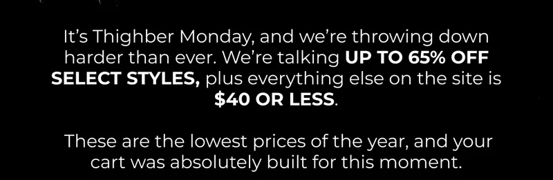 It’s Thighber Monday, and we’re throwing down harder than ever. We’re talking UP TO 65% OFF SELECT STYLES, plus everything else on the site is $40 OR LESS.   These are the lowest prices of the year, and your cart was absolutely built for this moment.