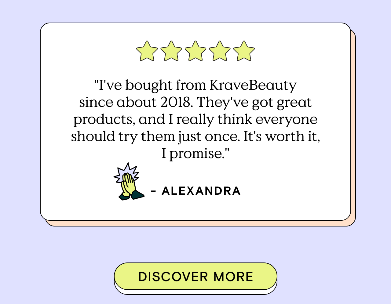 "I've bought from KraveBeauty since about 2018. They've got great products, and I really think everyone should try them once. It's worth it, I promise." - Alexandra. Discover More!