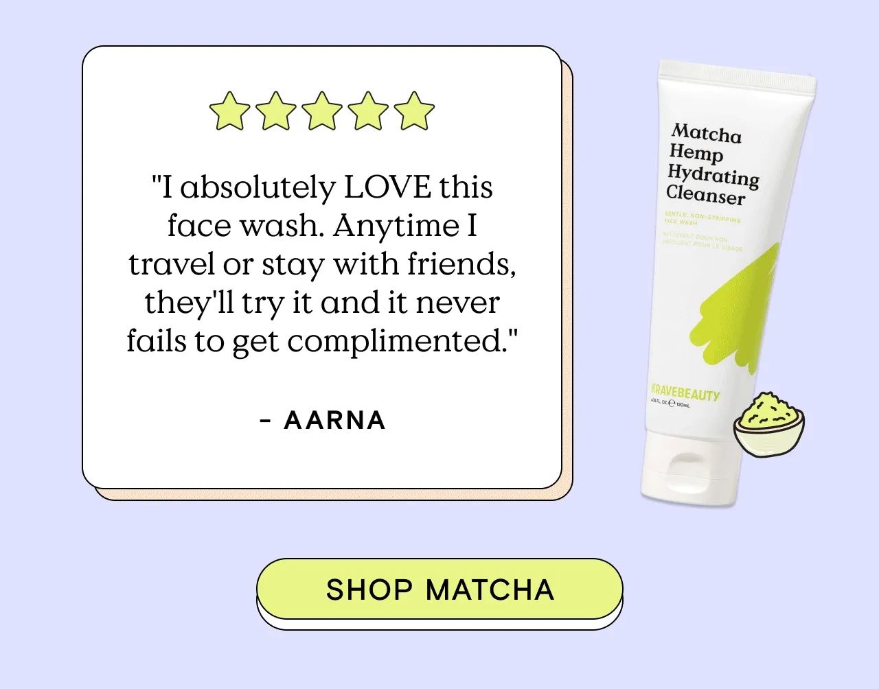 "I absolutely LOVE this face wash. Anytime I travel or stay with friends, they'll try it and it never fails to get complimented." - Aarna. Shop Matcha!