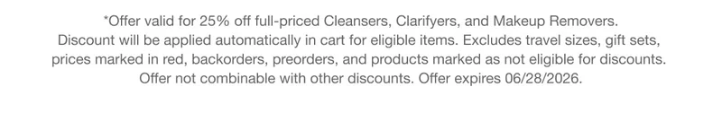 *Offer valid for 25% off full-priced Cleansers, Clarifyers, and Makeup Removers. Discount will be applied automatically in cart for eligible items. Excludes travel sizes, gift sets, prices marked in red, backorders, preorders, and products marked as not eligible for discounts. Offer not combinable with other discounts. Offer expires 06/28/2026.