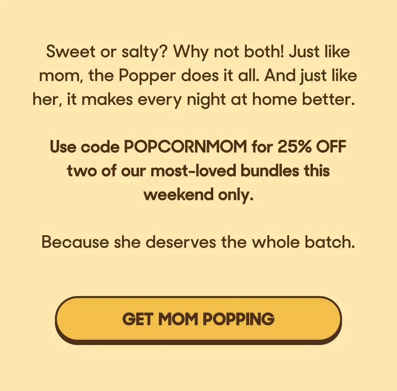 Sweet or salty? Why not both! Just like mom, the Popper does it all. And just like her, it makes every night at home better.  Use code POPCORNMOM for 25% OFF two of our most-loved bundles this weekend only.   Because she deserves the whole batch. GET MOM POPPING