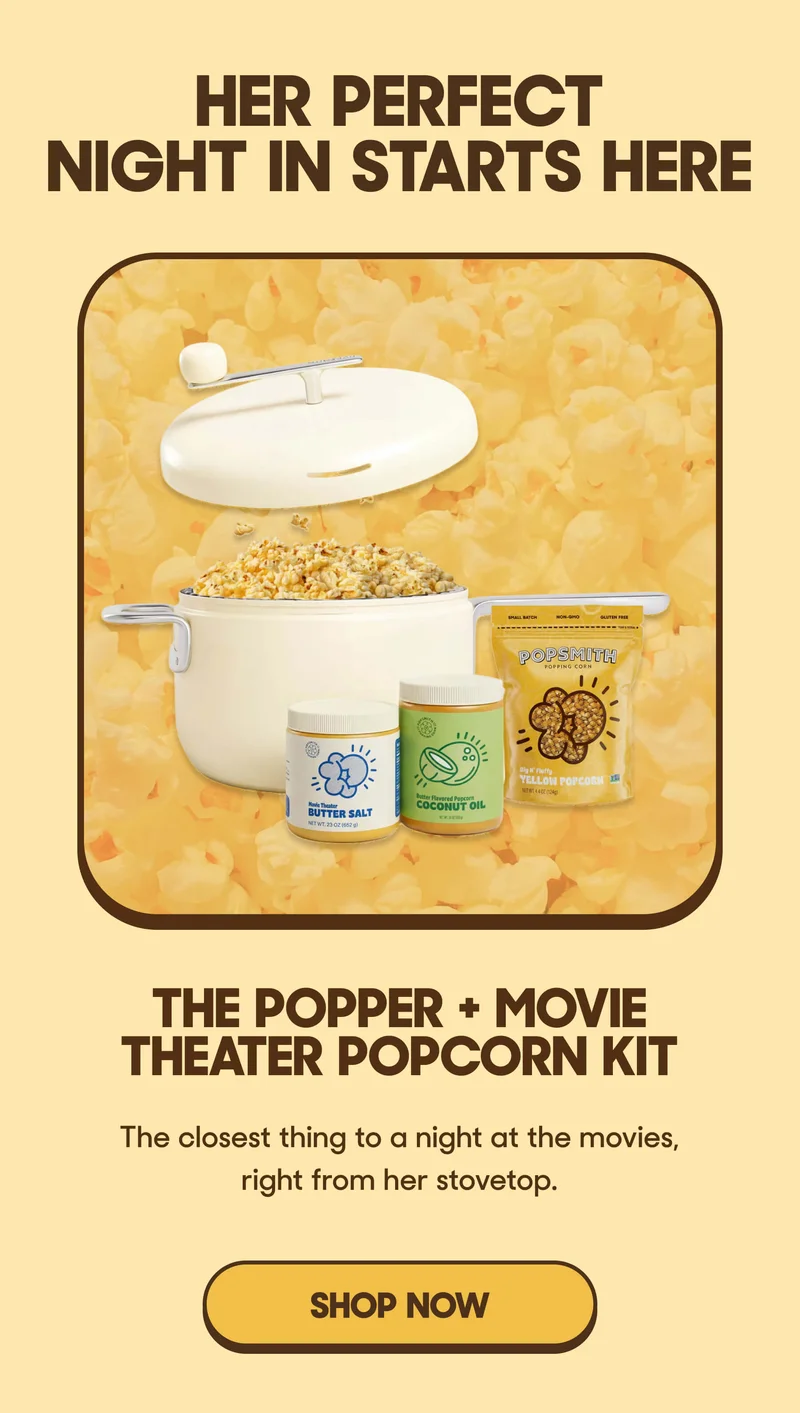 HER PERFECT NIGHT IN STARTS HERE THE POPPER + MOVIE THEATER POPCORN KIT The closest thing to a night at the movies, right from her stovetop. SHOP NOW