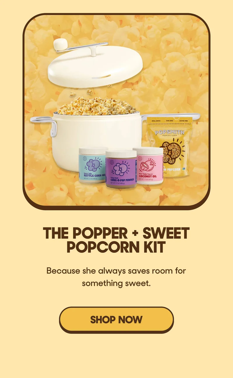 The Popper + Sweet Popcorn Kit For the one who always saves room for something sweet. SHOP NOW