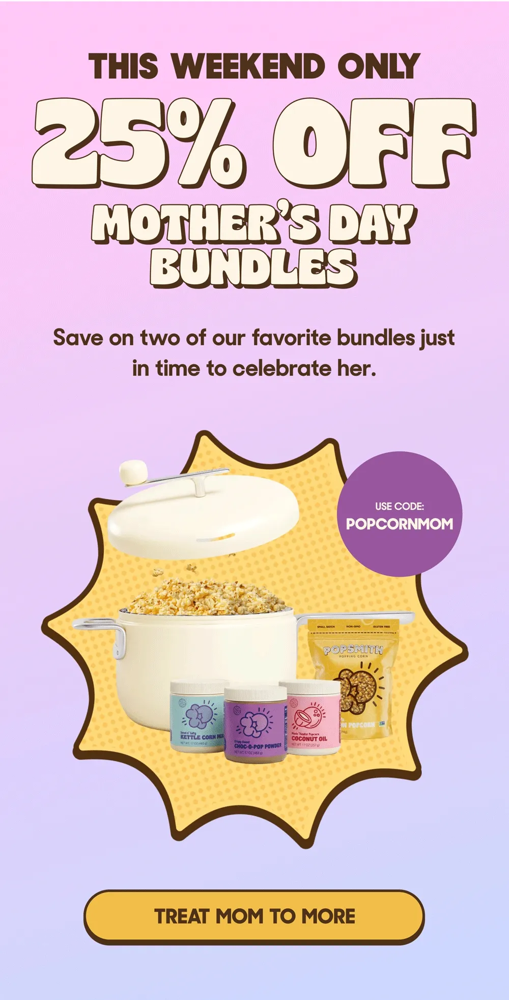 THIS WEEKEND ONLY 25% OFF MOTHER'S DAY BUNDLES Save on two of our favorite bundles just in time to celebrate her. USE CODE: POPCORNMOM TREAT MOM TO MORE