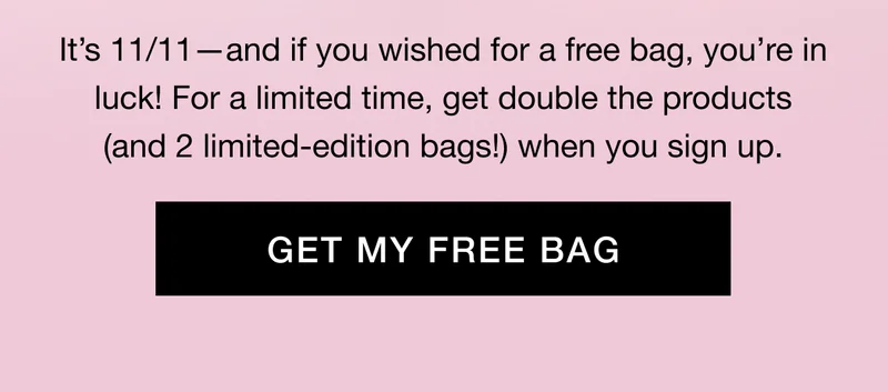 Itβs 11/11βand if you wished for a free bag, youβre in luck! For a limited time, get double the products (and 2 limited-edition bags!) when you sign up. GET MY FREE BAG