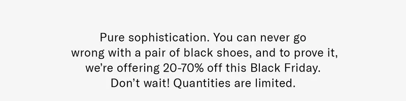 Pure sophistication. You can never go wrong with a pair of black shoes, and to prove it, we’re offering 20-70% off this Black Friday. Don’t wait! Quantities are limited.