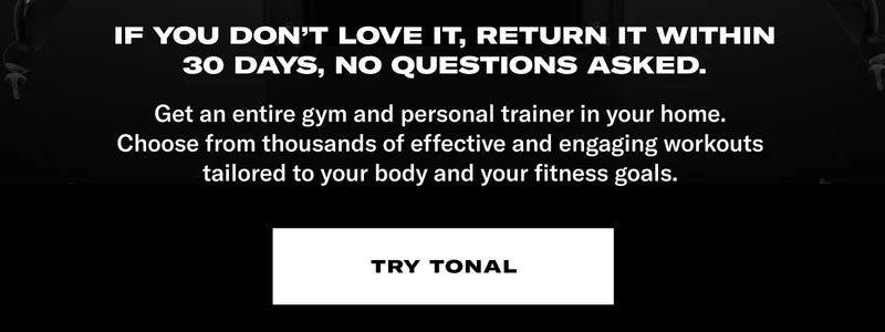 If you don't love it, return it within 30 days, no questions asked. COPY: Get an entire gym and personal trainer in your home. Choose from thousands of effective and engaging workouts tailored to your body and your fitness goals. CTA: Try Tonal