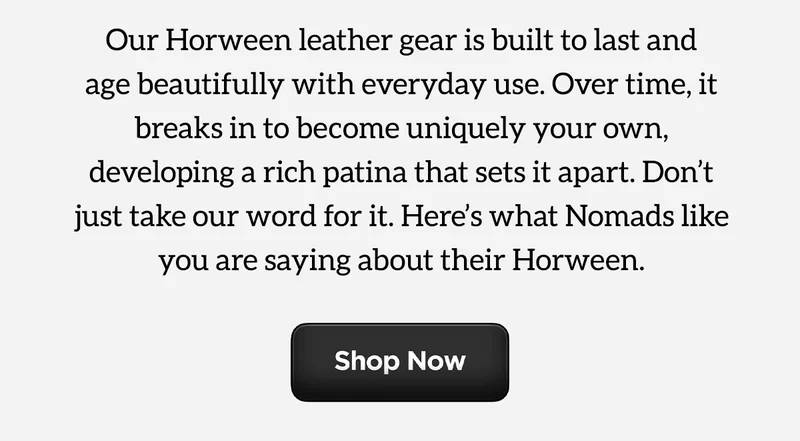 Our Horween Leather gear is built to last and age beautifully with everyday use. Over time, it breaks in to become uniquely your own, developing a rich patina that sets it apart. Don't just take our word for it. Here's what Nomads like you are saying about their Horween. Shop Now.